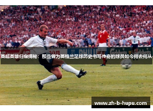 英超英雄归宿揭秘：那些曾为英格兰足球历史书写传奇的球员如今何去何从