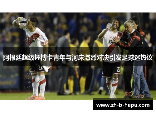 阿根廷超级杯博卡青年与河床激烈对决引发足球迷热议 阿根廷超级杯博卡青年与河床激烈对决引发足球迷热议