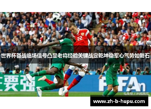 世界杯备战临场信号凸显老将经验关键战定乾坤稳军心气势如磐石