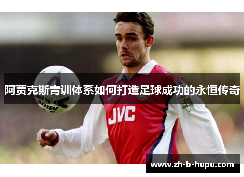 阿贾克斯青训体系如何打造足球成功的永恒传奇